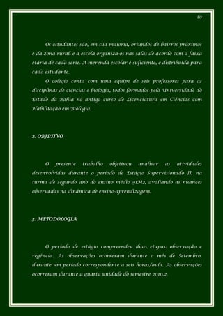 10




     Os estudantes são, em sua maioria, oriundos de bairros próximos

e da zona rural, e a escola organiza-os nas salas de acordo com a faixa

etária de cada série. A merenda escolar é suficiente, e distribuída para

cada estudante.

     O colégio conta com uma equipe de seis professores para as

disciplinas de ciências e biologia, todos formados pela Universidade do

Estado da Bahia no antigo curso de Licenciatura em Ciências com

Habilitação em Biologia.




2. OBJETIVO




     O   presente    trabalho   objetivou    analisar   as   atividades

desenvolvidas durante o período de Estágio Supervisionado II, na

turma de segundo ano do ensino médio 91M2, avaliando as nuances

observadas na dinâmica de ensino-aprendizagem.




3. METODOLOGIA




     O período de estágio compreendeu duas etapas: observação e

regência. As observações ocorreram durante o mês de Setembro,

durante um período correspondente a seis horas/aula. As observações

ocorreram durante a quarta unidade do semestre 2010.2.
 