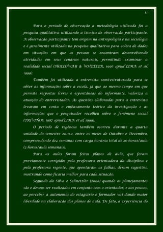 11



         Para o período de observação a metodologia utilizada foi a

pesquisa qualitativa utilizando a técnica de observação participante.

A observação participante tem origem na antropologia e na sociologia

e é geralmente utilizada na pesquisa qualitativa para coleta de dados

em   situações       em   que   as   pessoas     se   encontram    desenvolvendo

atividades      em   seus    cenários    naturais,    permitindo       examinar   a

realidade social (HOLLOWAY & WHEELER, 1996 apud LIMA et al,

1999).

         Também foi utilizada a entrevista semi-estruturada para se

obter as informações sobre a escola, já que ao mesmo tempo em que

permite respostas livres e espontâneas do informante, valoriza a

atuação do entrevistador. As questões elaboradas para a entrevista

levaram em conta o embasamento teórico da investigação e as

informações que o pesquisador recolheu sobre o fenômeno social

(TRIVIÑOS, 1987 apud LIMA et al, 1999).

         O período de regência também ocorreu durante a quarta

unidade do semestre 2010.2, entre os meses de Outubro e Dezembro,

compreendendo dez semanas com carga horária total de 20 horas/aula

(2 horas/aula semanais).

         Para   as   aulas   foram      feitos   planos   de   aula,    que   foram

previamente corrigidos pela professora orientadora da disciplina e

pela professora regente, que apontaram as falhas, deram sugestões,

mostrando como ficaria melhor para cada situação.

         Segundo da Silva e Schnetzler (2008) quando os planejamentos

são e devem ser realizados em conjunto com o orientador, e aos poucos,

ao perceber a autonomia do estagiário o formador vai dando maior

liberdade na elaboração dos planos de aula. De fato, a experiência do
 