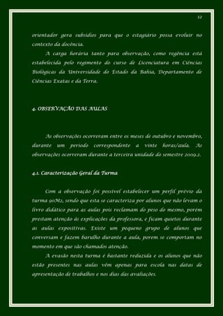 12



orientador gera subsídios para que o estagiário possa evoluir no

contexto da docência.

     A carga horária tanto para observação, como regência está

estabelecida pelo regimento do curso de Licenciatura em Ciências

Biológicas da Universidade do Estado da Bahia, Departamento de

Ciências Exatas e da Terra.




4. OBSERVAÇÃO DAS AULAS




     As observações ocorreram entre os meses de outubro e novembro,

durante   um   período   correspondente    a   vinte   horas/aula.   As

observações ocorreram durante a terceira unidade do semestre 2009.2.



4.1. Caracterização Geral da Turma



     Com a observação foi possível estabelecer um perfil prévio da

turma 90M2, sendo que esta se caracteriza por alunos que não levam o

livro didático para as aulas pois reclamam do peso do mesmo, porém

prestam atenção às explicações da professora, e ficam quietos durante

as aulas expositivas. Existe um pequeno grupo de alunos que

conversam e fazem barulho durante a aula, porem se comportam no

momento em que são chamados atenção.

     A evasão nesta turma é bastante reduzida e os alunos que não

estão presentes nas aulas vêm apenas para escola nas datas de

apresentação de trabalhos e nos dias das avaliações.
 