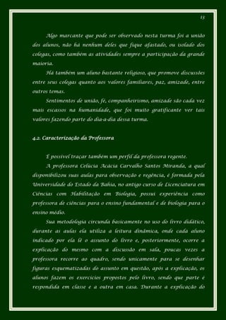 13



     Algo marcante que pode ser observado nesta turma foi a união

dos alunos, não há nenhum deles que fique afastado, ou isolado dos

colegas, como também as atividades sempre a participação da grande

maioria.

     Há também um aluno bastante religioso, que promove discussões

entre seus colegas quanto aos valores familiares, paz, amizade, entre

outros temas.

     Sentimentos de união, fé, companheirismo, amizade são cada vez

mais escassos na humanidade, que foi muito gratificante ver tais

valores fazendo parte do dia-a-dia dessa turma.



4.2. Caracterização da Professora



     É possível traçar também um perfil da professora regente.

     A professora Celúcia Acácia Carvalho Santos Miranda, a qual

disponibilizou suas aulas para observação e regência, é formada pela

Universidade do Estado da Bahia, no antigo curso de Licenciatura em

Ciências com Habilitação em Biologia, possui experiência como

professora de ciências para o ensino fundamental e de biologia para o

ensino médio.

     Sua metodologia circunda basicamente no uso do livro didático,

durante as aulas ela utiliza a leitura dinâmica, onde cada aluno

indicado por ela lê o assunto do livro e, posteriormente, ocorre a

explicação do mesmo com a discussão em sala, poucas vezes a

professora recorre ao quadro, sendo unicamente para se desenhar

figuras esquematizadas do assunto em questão, após a explicação, os

alunos fazem os exercícios propostos pelo livro, sendo que parte é

respondida em classe e a outra em casa. Durante a explicação do
 
