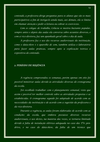 14



conteúdo, a professora dirige perguntas para os alunos que são os mais

participativos a fim de instiga-lo ainda mais, aos demais, ela se limita

em chamar atenção e pedir a leitura ou cobrar os exercícios.

     Com os colegas de trabalho, Celúcia se mostra bastante popular,

sempre antes e depois das aulas ela conversa sobre assuntos diversos, e

com a vice-diretora, faz um apanhado geral sobre o dia de aula.

     A professora faz o uso dos recursos audiovisuais da instituição,

como o data-show e o aparelho de som, também utiliza o laboratório

para fazer aulas práticas, sempre após a explicação teórica e

expositiva do conteúdo.




5. PERÍODO DE REGÊNCIA




     A regência compreendeu 10 semanas, porém apenas em oito foi

possível ministrar aulas devido às atividades diversas do cronograma

da escola.

     Foi escolhido trabalhar com o planejamento semanal, visto que

assim é possível ter melhor controle sobre as atividades propostas e as

estabelecidas. O cronograma seguido foi adaptado de acordo com as

necessidades da instituição e de acordo com a sugestão da professora e

da vice-diretora.

     Durante a regência, as aulas foram elaboradas de acordo com as

condições    da    escola,    que   embora      possuísse     diversos   recursos

audiovisuais, o uso destes, na maioria das vezes, se tornava limitado

devido à falta de instalação elétrica adequada no caso das TVs pen-

drive,   e   no   caso   do   data-show,   da    falta   de    um   técnico   que
 