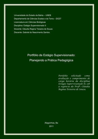 Universidade do Estado da Bahia – UNEB
Departamento de Ciências Exatas e da Terra – DCET
Licenciatura em Ciências Biológicas
Disciplina: Estágio Supervisionado II
Docente: Cláudia Regina Teixeira de Souza
Discente: Gabriel do Nascimento Santos.




               Portfólio de Estágio Supervisionado:
                 Planejando a Prática Pedagógica




                                                    Portfólio  solicitado   como
                                                    avaliação e cumprimento de
                                                    carga horária da disciplina
                                                    Estágio Supervisionado II, sob
                                                    a regência da Profª. Cláudia
                                                    Regina Teixeira de Souza.




                                   Alagoinhas, Ba
                                        2011
 
