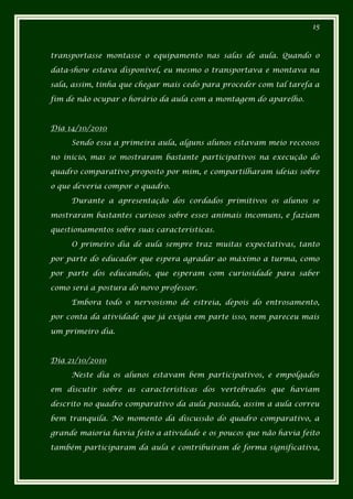 15



transportasse montasse o equipamento nas salas de aula. Quando o

data-show estava disponível, eu mesmo o transportava e montava na

sala, assim, tinha que chegar mais cedo para proceder com tal tarefa a

fim de não ocupar o horário da aula com a montagem do aparelho.



Dia 14/10/2010

     Sendo essa a primeira aula, alguns alunos estavam meio receosos

no inicio, mas se mostraram bastante participativos na execução do

quadro comparativo proposto por mim, e compartilharam ideias sobre

o que deveria compor o quadro.

     Durante a apresentação dos cordados primitivos os alunos se

mostraram bastantes curiosos sobre esses animais incomuns, e faziam

questionamentos sobre suas características.

     O primeiro dia de aula sempre traz muitas expectativas, tanto

por parte do educador que espera agradar ao máximo a turma, como

por parte dos educandos, que esperam com curiosidade para saber

como será a postura do novo professor.

     Embora todo o nervosismo de estreia, depois do entrosamento,

por conta da atividade que já exigia em parte isso, nem pareceu mais

um primeiro dia.



Dia 21/10/2010

     Neste dia os alunos estavam bem participativos, e empolgados

em discutir sobre as características dos vertebrados que haviam

descrito no quadro comparativo da aula passada, assim a aula correu

bem tranquila. No momento da discussão do quadro comparativo, a

grande maioria havia feito a atividade e os poucos que não havia feito

também participaram da aula e contribuíram de forma significativa,
 