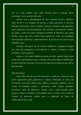 16



por isso achei melhor mais uma semana para a entrega desta

atividade, visto a postura da sala.

     Mesmo sem a possibilidade de usar nenhum recurso didático,

além do livro e as imagens do mesmo, a aula expositiva se mostrou

bastante proveitosa. Como é sabido, é preciso considerar que quando a

aula expositiva suscita perguntas, ela estimula o pensamento criador

do aluno, sendo esta uma vantagem (RAMOS & ROCHA, 1981 apud

LOPES, 1991) e que sob o rótulo “aula expositiva” estão, na realidade,

representados diferentes comportamentos do professor em sala de aula

(GODOY, 1997).

     De fato, sem fazer uso de recursos didáticos, conseguia instigar

por meio das perguntas e brincadeiras os alunos e tornava a aula

dinâmica e participativa.

     Graças a essa aula também já pude perceber aqueles alunos que

eram mais participativos que os demais, bem como alguns também que

se aproveitaram do prazo extra de entrega da atividade já que não a

haviam feito.



Dia 28/10/2010

     Neste dia não foi possível ministrar a aula por conta de uma

feira organizada pelos professores e alunos, intitulada de Feira da

Pechincha. Esta feira tinha como objetivo arrecadar dinheiro com a

venda de produtos usados e seminovos, como roupas, calçados,

acessórios, além de alimentos, muitas vezes confeccionados pelos

próprios alunos. O dinheiro arrecadado com as vendas seria usado na

compra   de     materiais   usados    para   a   confecção   da   Feira   de

Conhecimento da escola.
 