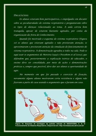 18



Dia 11/11/2010

        Os alunos estavam bem participativos, e empolgados em discutir

sobre as peculiaridades do sistema respiratório e perguntavam sobre

os tipos de doenças relacionados ao tema. A aula correu bem

tranquila, apesar de estarem bastante agitados, por conta da

organização da Feira de Conhecimento.

        Quando foi mostrado o esquema do sistema respiratório (Figura

10) os alunos que estavam agitados e não prestavam atenção, se

aproximaram e prestaram atenção da simulação do funcionamento do

sistema respiratório. A demonstração agradou a todos na sala. Pode-se

aqui usar os argumentos de Moreira (1999) e Possobom et al (2002), que

defendem que, posteriormente a explicação teórica do educador, o

ensino deve ser consolidado, por meio de ações e demonstrações

práticas e, sempre que possível, deve dar aos alunos a oportunidade de

agir.

        No momento em que foi passado o exercício de fixação,

novamente alguns alunos mostraram certa resistência e alguns não

fizeram a parte de casa usando o argumento que o fariam em casa.




 Figura 10. Esquema de montagem do pulmão retirado de NAGAYOSHI, C. S. O
 Funcionamento do Sistema Respiratório. Disponível em: http://revistaescola.abril.com.br/
 