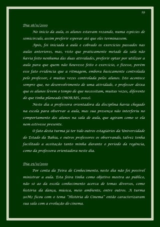 19



Dia 18/11/2010

     No inicio da aula, os alunos estavam rezando, numa espécies de

semicírculo, assim preferir esperar até que eles terminassem.

     Após, foi iniciada a aula e cobrado os exercícios passados nas

aulas anteriores, mas, visto que praticamente metade da sala não

havia feito nenhuma das duas atividades, preferir optar por utilizar a

aula para que quem não houvesse feito o exercício, o fizesse, porém

esse fato evidencia que a ritmagem, embora basicamente controlada

pelo professor, é muitas vezes controlada pelos alunos. Isto acontece

sempre que, no desenvolvimento de uma atividade, o professor deixa

que os alunos levem o tempo de que necessitam, muitas vezes, diferente

do que tinha planeado (MORAIS, 2002).

     Neste dia a professora orientadora da disciplina havia chegado

na escola para observar a aula, mas sua presença não interferiu no

comportamento dos alunos na sala de aula, que agiram como se ela

nem estivesse presente.

     O fato desta turma já ter tido outros estagiários da Universidade

do Estado da Bahia, e outros professores os observando, talvez tenha

facilitado a aceitação tanto minha durante o período da regência,

como da professora orientadora neste dia.



Dia 25/11/2010

     Por conta da Feira de Conhecimento, neste dia não foi possível

ministrar a aula. Esta feira tinha como objetivo mostra ao público,

não só ao da escola conhecimento acerca de temas diversos, como

história da dança, música, meio ambiente, entre outros. A turma

90M2 ficou com o tema “História do Cinema” então caracterizaram

sua sala com a evolução do cinema.
 