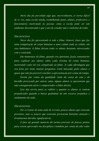 20



     Neste dia foi percebido algo que, incrivelmente, se torna difícil

de se ver, uma escola unida, trabalhando junto, alunos, professores e

funcionários mostrando às pessoas como a escola pode ser um

ambiente descontraído e que o ato de estudar não é sinônimo de tédio.



Dia 29/11/2010

     Nesse dia foi apresentado à sala o filme Osmosis Jones que faz

uma comparação do corpo humano a uma cidade onde as células são

seus habitantes. O filme deixou todos os alunos bastante interessados

com o conteúdo.

     Em momentos do filme, quando era oportuno, fazia comentários

para explicar aos alunos sobre cada sistema do corpo humano,

mostrando como ele era comparado ao filme. A cada abordagem que

era feita por mim, muitas perguntas eram lançadas pelos alunos e

quase que não foi possível concluir a apresentação por conta do tempo.

     Porém por conta da qualidade ruim da caixa de som e do

barulho provocado por outras salas, alguns alunos se queixaram que

não conseguiram ouvir e compreender o filme direito.

     Esse dia serviu para se refletir o quanto os alunos se sentem

prejudicados quando a baixa qualidade de um recurso prejudica o

andamento da aula.



Dia 02/12/2010

     Por se tratar de uma aula de revisão, poucos alunos que estavam

presentes, mas os poucos que estavam prestaram bastante atenção e

levantaram dúvidas significativas.

     O fato da grande maioria da turma precisar de poucos pontos

para serem aprovados na disciplina e também por conta do alto valor
 