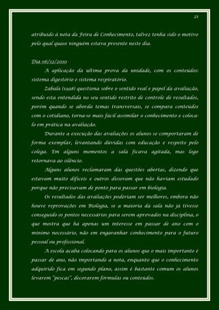 21



atribuído à nota da Feira de Conhecimento, talvez tenha sido o motivo

pelo qual quase ninguém estava presente neste dia.



Dia 06/12/2010

     A aplicação da ultima prova da unidade, com os conteúdos:

sistema digestório e sistema respiratório.

     Zabala (1998) questiona sobre o sentido real e papel da avaliação,

sendo esta entendida no seu sentido restrito de controle de resultados,

porém quando se aborda temas transversais, se compara conteúdos

com o cotidiano, torna-se mais fácil assimilar o conhecimento e coloca-

lo em prática na avaliação.

     Durante a execução das avaliações os alunos se comportaram de

forma exemplar, levantando dúvidas com educação e respeito pelo

colega. Em alguns momentos a sala ficava agitada, mas logo

retornava ao silêncio.

     Alguns alunos reclamaram das questões abertas, dizendo que

estavam muito difíceis e outros disseram que não haviam estudado

porque não precisavam de ponto para passar em biologia.

     Os resultados das avaliações poderiam ser melhores, embora não

houve reprovações em Biologia, se a maioria da sala não já tivesse

conseguido os pontos necessários para serem aprovados na disciplina, o

que mostra que há apenas um interesse em passar de ano com o

mínimo necessário, não em engaranhar conhecimento para o futuro

pessoal ou profissional.

     A escola acaba colocando para os alunos que o mais importante é

passar de ano, não importando a nota, enquanto que o conhecimento

adquirido fica em segundo plano, assim é bastante comum os alunos

levarem “pescas”, decorarem fórmulas ou conteúdos.
 