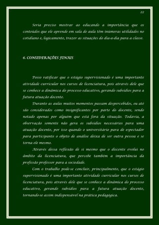 22



     Seria preciso mostrar ao educando a importância que os

conteúdos que ele aprende em sala de aula têm inúmeras utilidades no

cotidiano e, logicamente, trazer as situações do dia-a-dia para a classe.




6. CONSIDERAÇÕES FINAIS




     Posso ratificar que o estágio supervisionado é uma importante

atividade curricular nos cursos de licenciatura, pois através dele que

se conhece a dinâmica do processo educativo, gerando subsídios para a

futura atuação docente.

     Durante as aulas muitos momentos passam despercebidos, ou até

são considerados como insignificantes por parte do docente, sendo

notado apenas por alguém que está fora da situação. Todavia, a

observação somente não gera os subsídios necessários para uma

atuação docente, por isso quando o universitário para de espectador

para participante o objeto de análise deixa de ser outra pessoa e se

torna ele mesmo.

     Através dessa reflexão de si mesmo que o discente evolui no

âmbito da licenciatura, que percebe também a importância da

profissão professor para a sociedade.

     Com o trabalho pode-se concluir, principalmente, que o estágio

supervisionado é uma importante atividade curricular nos cursos de

licenciatura, pois através dele que se conhece a dinâmica do processo

educativo,   gerando   subsídios   para   a   futura   atuação   docente,

tornando-se assim indispensável na prática pedagógica.
 