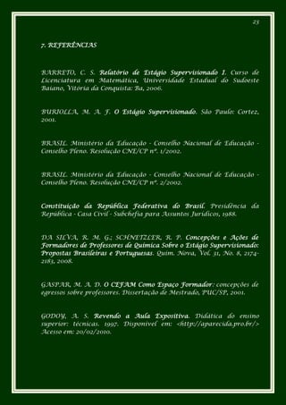 23



7. REFERÊNCIAS



BARRETO, C. S. Relatório de Estágio Supervisionado I. Curso de
Licenciatura em Matemática, Universidade Estadual do Sudoeste
Baiano, Vitória da Conquista: Ba, 2006.



BURIOLLA, M. A. F. O Estágio Supervisionado. São Paulo: Cortez,
2001.



BRASIL. Ministério da Educação - Conselho Nacional de Educação -
Conselho Pleno. Resolução CNE/CP nº. 1/2002.



BRASIL. Ministério da Educação - Conselho Nacional de Educação -
Conselho Pleno. Resolução CNE/CP nº. 2/2002.



Constituição da República Federativa do Brasil. Presidência da
República - Casa Civil - Subchefia para Assuntos Jurídicos, 1988.



DA SILVA, R. M. G.; SCHNETZLER, R. P. Concepções e Ações de
Formadores de Professores de Química Sobre o Estágio Supervisionado:
Propostas Brasileiras e Portuguesas. Quim. Nova, Vol. 31, No. 8, 2174-
2183, 2008.



GASPAR, M. A. D. O CEFAM Como Espaço Formador: concepções de
egressos sobre professores. Dissertação de Mestrado, PUC/SP, 2001.



GODOY, A. S. Revendo a Aula Expositiva. Didática do ensino
superior: técnicas. 1997. Disponível em: <http://aparecida.pro.br/>
Acesso em: 20/02/2010.
 