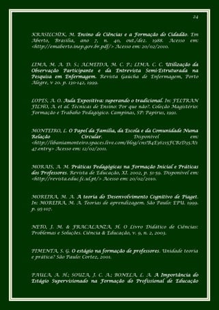 24



KRASILCHIK, M. Ensino de Ciências e a Formação do Cidadão. Em
Aberto, Brasília, ano 7, n. 40, out./dez. 1988. Acesso em:
<http://emaberto.inep.gov.br.pdf/> Acesso em: 20/02/2010.



LIMA, M. A. D. S.; ALMEIDA, M. C. P.; LIMA. C. C. Utilização da
Observação Participante e da Entrevista Semi-Estruturada na
Pesquisa em Enfermagem. Revista Gaúcha de Enfermagem, Porto
Alegre, v 20. p. 130-142, 1999.



LOPES, A. O. Aula Expositiva: superando o tradicional. In: FELTRAN
FILHO, A. et al. Técnicas de Ensino: Por que não?. Coleção Magistério:
Formação e Trabaho Pedagógico. Campinas, SP: Papirus, 1991.



MONTEIRO, L. O Papel da Família, da Escola e da Comunidade Numa
Relação              Circular.             Disponível           em:
<http://libaniamonteiro.spaces.live.com/blog/cns!B4E36215FCB2D35A!1
47.entry> Acesso em: 12/02/2011.



MORAIS, A. M. Práticas Pedagógicas na Formação Inicial e Práticas
dos Professores. Revista de Educação, XI. 2002, p. 51-59. Disponível em:
<http://revista.educ.fc.ul.pt/> Acesso em: 20/02/2010.



MOREIRA, M. A. A teoria do Desenvolvimento Cognitivo de Piaget.
In: MOREIRA, M. A. Teorias de aprendizagem. São Paulo: EPU. 1999.
p. 95-107.



NETO, J. M. & FRACALANZA, H. O Livro Didático de Ciências:
Problemas e Soluções. Ciência & Educação, v. 9, n. 2, 2003.



PIMENTA, S. G. O estágio na formação de professores. Unidade teoria
e prática? São Paulo: Cortez, 2001.



PAULA, A. H.; SOUZA, J. C. A.; BONELA, L. A. A Importância do
Estágio Supervisionado na Formação do Profissional de Educação
 