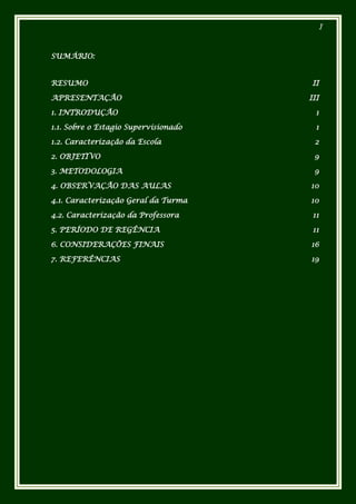 I



SUMÁRIO:


RESUMO                                 II

APRESENTAÇÃO                          III

1. INTRODUÇÃO                           1

1.1. Sobre o Estagio Supervisionado     1

1.2. Caracterização da Escola          2

2. OBJETIVO                            9

3. METODOLOGIA                         9

4. OBSERVAÇÃO DAS AULAS               10

4.1. Caracterização Geral da Turma    10

4.2. Caracterização da Professora      11

5. PERÍODO DE REGÊNCIA                 11

6. CONSIDERAÇÕES FINAIS               16

7. REFERÊNCIAS                        19
 
