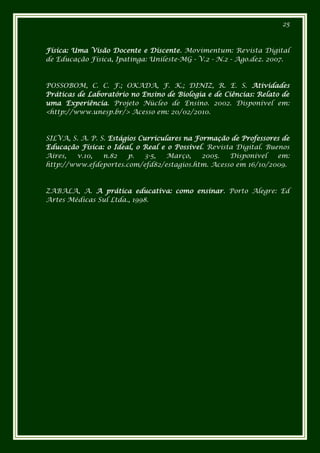 25



Física: Uma Visão Docente e Discente. Movimentum: Revista Digital
de Educação Física, Ipatinga: Unileste-MG - V.2 - N.2 - Ago.dez. 2007.



POSSOBOM, C. C. F.; OKADA, F. K.; DINIZ, R. E. S. Atividades
Práticas de Laboratório no Ensino de Biologia e de Ciências: Relato de
uma Experiência. Projeto Núcleo de Ensino. 2002. Disponível em:
<http://www.unesp.br/> Acesso em: 20/02/2010.



SILVA, S. A. P. S. Estágios Curriculares na Formação de Professores de
Educação Física: o Ideal, o Real e o Possível. Revista Digital. Buenos
Aires,  v.10,    n.82    p.   3-5,  Março,    2005.  Disponível    em:
http://www.efdeportes.com/efd82/estagios.htm. Acesso em 16/10/2009.



ZABALA, A. A prática educativa: como ensinar. Porto Alegre: Ed
Artes Médicas Sul Ltda., 1998.
 