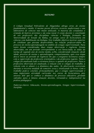 II



                                  RESUMO




O Colégio Estadual Polivalente de Alagoinhas abriga séries do ensino
fundamental e médio. O mesmo possui diversos recursos audiovisuais e um
laboratório de ciências não muito utilizado. A maioria dos estudantes é
oriunda de bairros próximos e da zona rural. O corpo docente é constituído
de seis professores das disciplinas ciências e biologia, formados na
Universidade do Estado da Bahia, no antigo curso de licenciatura em
ciências com habilitação em biologia. Este trabalho objetiva mostrar aspectos
do cotidiano que passam despercebidos, na relação professor-aluno no
processo de ensino-aprendizagem no âmbito do estágio supervisionado. Para
tanto foram consideradas duas etapas observação e regência. Foram
observadas, em um período correspondente a seis horas/aula, as aulas da
turma de segundo ano do ensino médio, 91M2, considerando situações desde
idade, processo de ensino e aprendizagem, comportamento, após essa etapa
deu-se inicio ao período de regência em que o estagiário lecionava sempre
com a supervisão da professora orientadora e da professora regente. Para o
colégio foi analisado toda a estrutura física e o quadro de professores. Para a
professora observada foi analisado, a relação com os colegas de trabalho, a
relação com os alunos e a dinâmica das aulas. As observações ocorreram
durante a terceira unidade do semestre 2009.2, totalizando 20 horas. Com o
trabalho pode-se concluir, principalmente, que o estágio supervisionado é
uma importante atividade curricular nos cursos de licenciatura, pois
através dele que se conhece a dinâmica do processo educativo, gerando
subsídios para a futura atuação docente, tornando-se indispensável na
prática pedagógica.

Palavras-chaves: Educação, Ensino-aprendizagem, Estágio Supervisionado,
Portfólio.
 