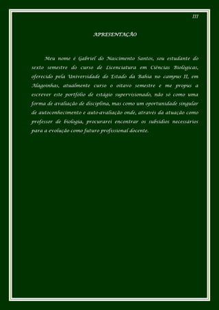 III



                         APRESENTAÇÃO




     Meu nome é Gabriel do Nascimento Santos, sou estudante do

sexto semestre do curso de Licenciatura em Ciências Biológicas,

oferecido pela Universidade do Estado da Bahia no campus II, em

Alagoinhas, atualmente curso o oitavo semestre e me propus a

escrever este portfólio de estágio supervisionado, não só como uma

forma de avaliação de disciplina, mas como um oportunidade singular

de autoconhecimento e auto-avaliação onde, através da atuação como

professor de biologia, procurarei encontrar os subsídios necessários

para a evolução como futuro profissional docente.
 