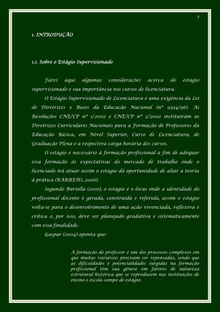 1



1. INTRODUÇÃO




1.1. Sobre o Estágio Supervisionado



     Farei    aqui     algumas   considerações    acerca    do    estágio

supervisionado e sua importância nos cursos de licenciatura.

     O Estágio Supervisionado de Licenciatura é uma exigência da Lei

de Diretrizes e Bases da Educação Nacional (nº 9394/96). As

Resoluções CNE/CP nº 1/2002 e CNE/CP nº 2/2002 instituíram as

Diretrizes Curriculares Nacionais para a Formação de Professores da

Educação Básica, em Nível Superior, Curso de Licenciatura, de

Graduação Plena e a respectiva carga horária dos cursos.

     O estágio é necessário à formação profissional a fim de adequar

essa formação às expectativas do mercado de trabalho onde o

licenciado irá atuar assim o estágio dá oportunidade de aliar a teoria

à prática (BARRETO, 2006).

     Segundo Buriolla (2001), o estágio é o lócus onde a identidade do

profissional docente é gerada, construída e referida, assim o estágio

volta-se para o desenvolvimento de uma ação vivenciada, reflexiva e

crítica e, por isso, deve ser planejado gradativa e sistematicamente

com essa finalidade.

     Gaspar (2004) aponta que:



                A formação do professor é um dos processos complexos em
                que muitas variáveis precisam ser repensadas, sendo que
                as dificuldades e potencialidades surgidas na formação
                profissional têm sua gênese em fatores de natureza
                estrutural histórica que se reproduzem nas instituições de
                ensino e escola campo de estágio.
 