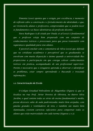 2




      Pimenta (2001) aponta que o estágio, por excelência, é momento

de reflexão sobre a construção e o fortalecimento da identidade, e que,

ao vivenciá-lo, alunos e professores, compreendam que se podem tecer

os fundamentos e as bases identitárias da profissão docente.

      Para Rodrigues (s.d) citado por Paula et al (2007) é fundamental

que   o   professor   esteja   bem   preparado   com   um   conjunto   de

conhecimentos teóricos e processuais para que possa transmitir com

segurança e qualidade para seus alunos.

      É possível concluir com o comentário de Silva (2005) que defende

que no cotidiano acadêmico é perceptível que os graduandos se

envolvam com muita disposição e ânimo quando a universidade lhes

proporciona a participação em que consiga colocar conhecimentos

teóricos em prática, acompanhados de um profissional supervisor.

Porém é necessário que o estagiário aprenda a observar e identificar

os problemas, estar sempre aprendendo e buscando e trocando

informações.



1.2. Caracterização da Escola



      O Colégio Estadual Polivalente de Alagoinhas (Figura 1), que se

localiza na rua Prof. Artur Pereira de Oliveira, no bairro Silva

Jardim, o qual contém todas as séries do ensino fundamental e médio,

possui dezesseis salas de aula padronizadas muito bem arejadas, com

janelas grandes e ventiladores de teto, e também são muito bem

iluminadas, existem carteiras suficientes para comportar todos os

alunos que estão matriculados em cada turma (Figuras 2 e 3).
 