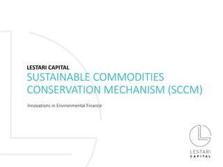SUSTAINABLE COMMODITIES
CONSERVATION MECHANISM (SCCM)
Innovations in Environmental Finance
LESTARI CAPITAL
 