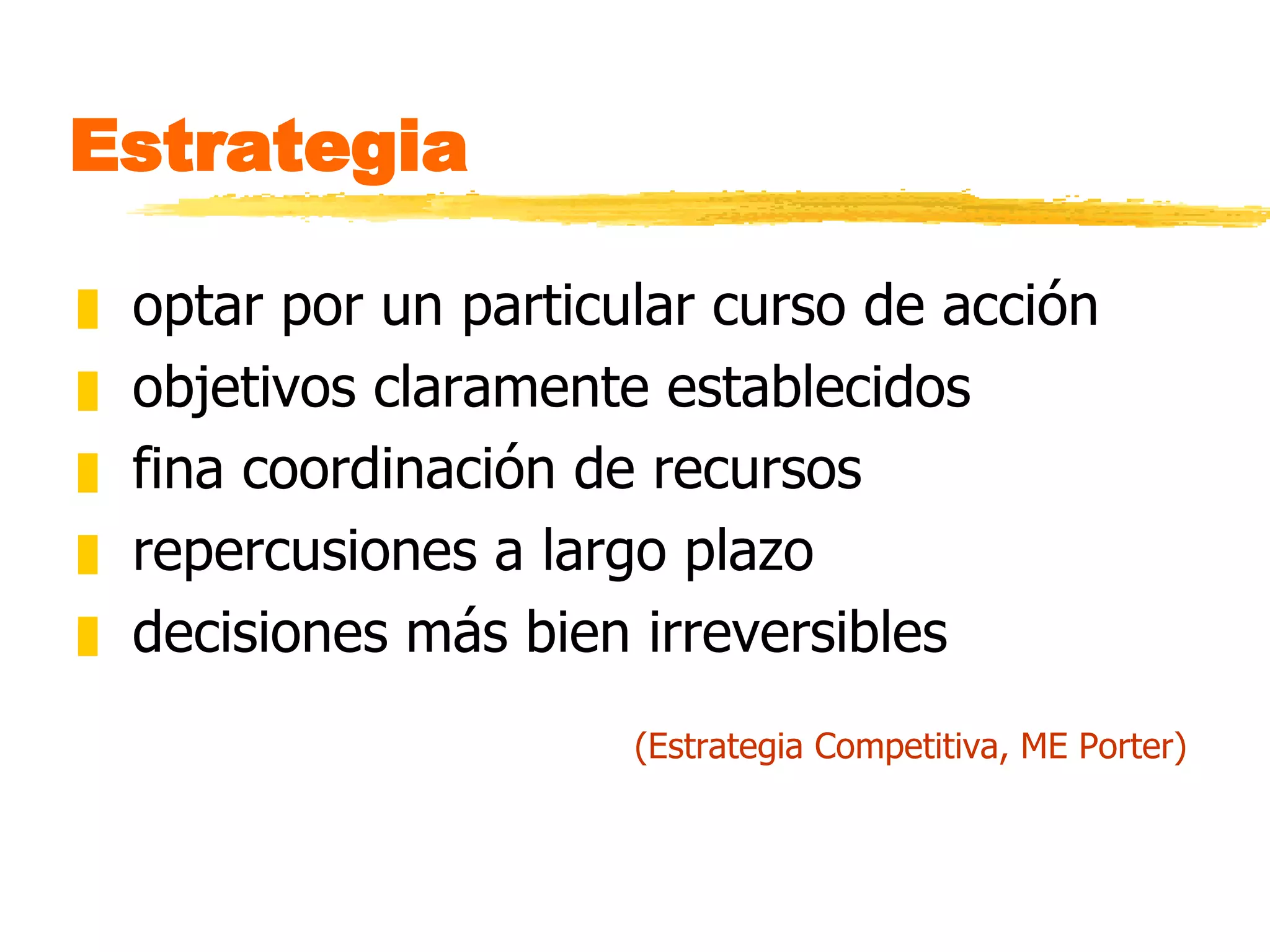 Estrategia optar por un particular curso de acción objetivos claramente establecidos fina coordinación de recursos repercusiones a largo plazo decisiones más bien irreversibles (Estrategia Competitiva, ME Porter) 