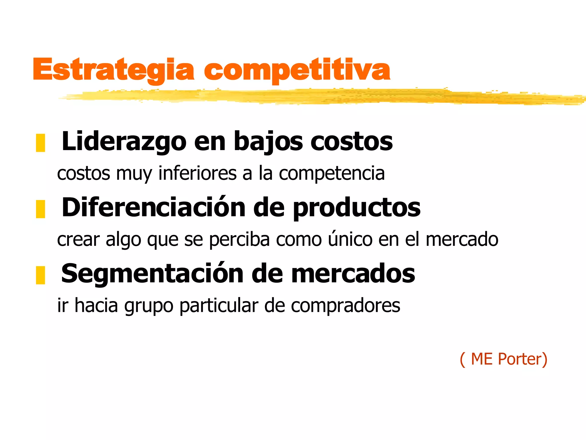 Estrategia competitiva Liderazgo en bajos costos costos muy inferiores a la competencia Diferenciación de productos crear algo que se perciba como único en el mercado Segmentación de mercados ir hacia grupo particular de compradores ( ME Porter) 