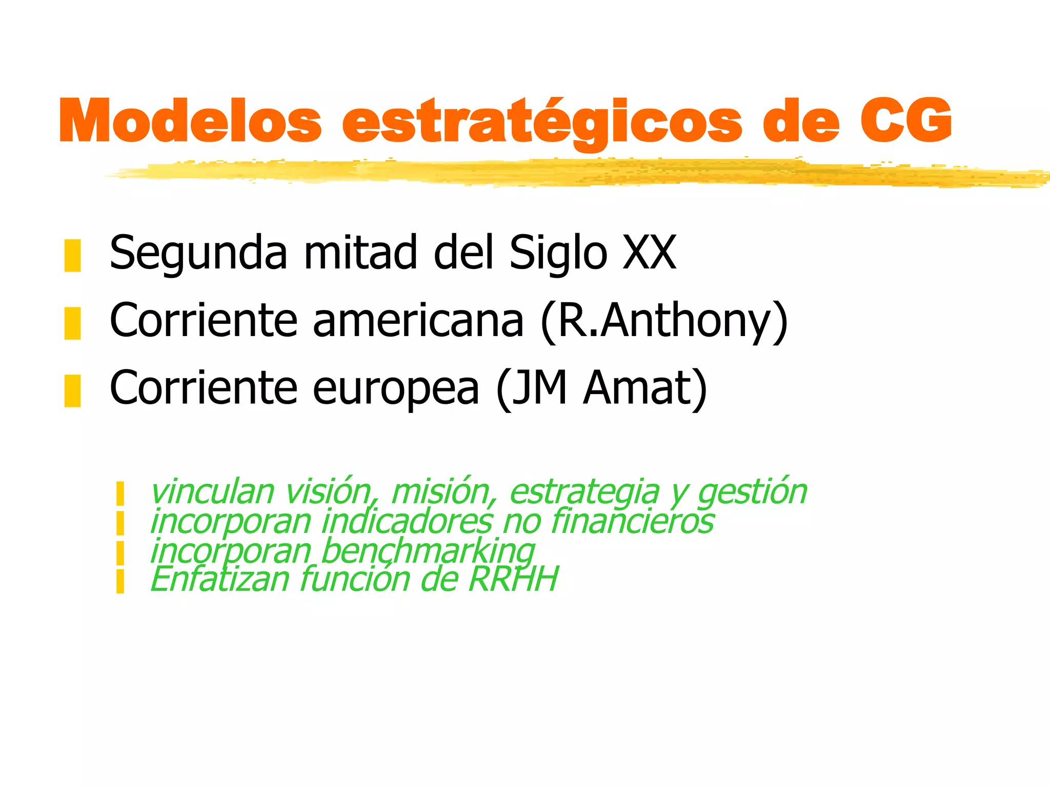Modelos estratégicos de CG Segunda mitad del Siglo XX Corriente americana (R.Anthony) Corriente europea (JM Amat) vinculan visión, misión, estrategia y gestión incorporan indicadores no financieros incorporan benchmarking Enfatizan función de RRHH 