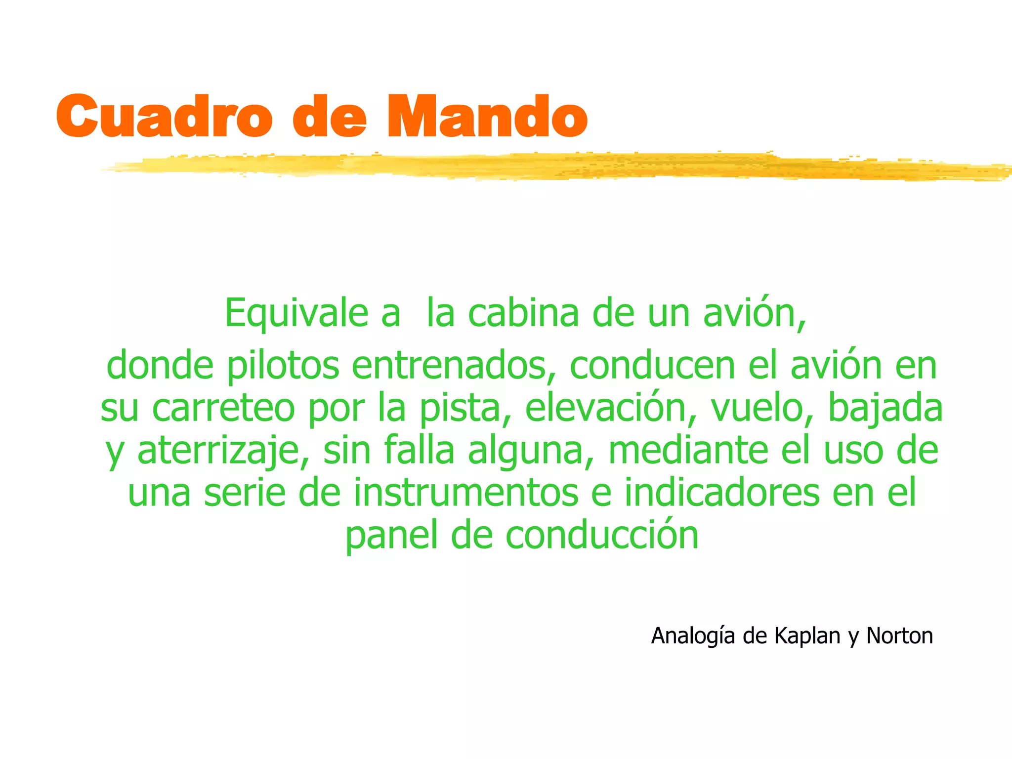 Cuadro de Mando  Equivale a  la cabina de un avión,  donde pilotos entrenados, conducen el avión en su carreteo por la pista, elevación, vuelo, bajada y aterrizaje, sin falla alguna, mediante el uso de una serie de instrumentos e indicadores en el panel de conducción Analogía de Kaplan y Norton   