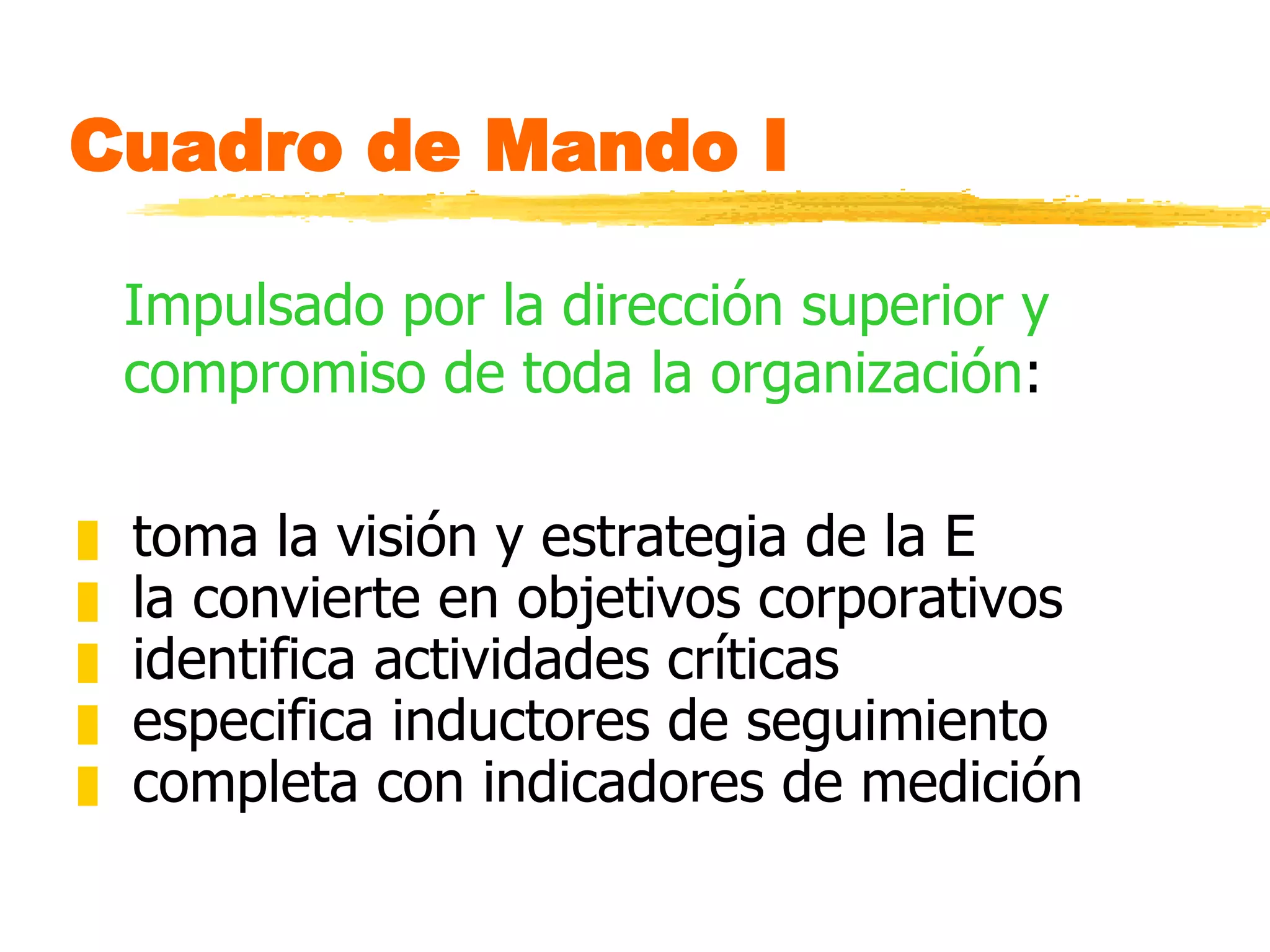 Cuadro de Mando I Impulsado por la dirección superior y compromiso de toda la organización : toma la visión y estrategia de la E la convierte en objetivos corporativos identifica actividades críticas especifica inductores de seguimiento completa con indicadores de medición  
