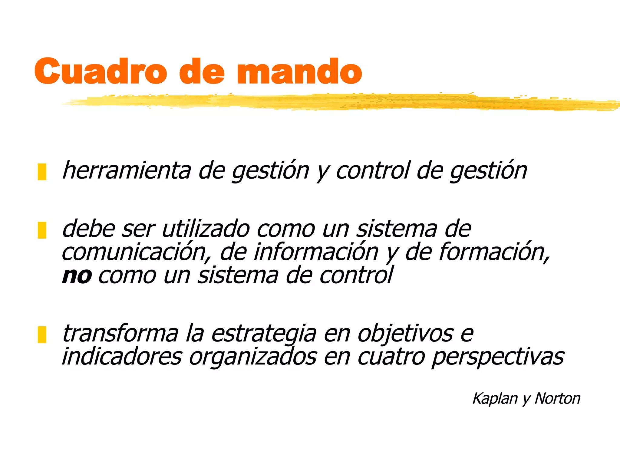 Cuadro de mando herramienta de gestión y control de gestión debe ser utilizado como un sistema de comunicación, de información y de formación,  no  como un sistema de control transforma la estrategia en objetivos e indicadores organizados en cuatro perspectivas Kaplan y Norton 