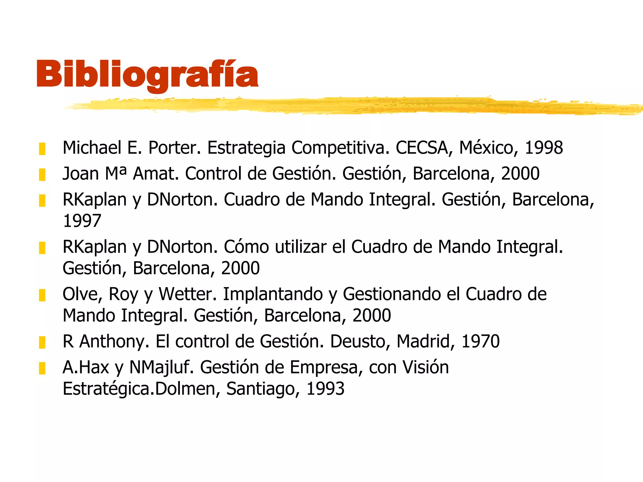 Bibliografía Michael E. Porter. Estrategia Competitiva. CECSA, México, 1998 Joan Mª Amat. Control de Gestión. Gestión, Barcelona, 2000 RKaplan y DNorton. Cuadro de Mando Integral. Gestión, Barcelona, 1997 RKaplan y DNorton. Cómo utilizar el Cuadro de Mando Integral. Gestión, Barcelona, 2000 Olve, Roy y Wetter. Implantando y Gestionando el Cuadro de Mando Integral. Gestión, Barcelona, 2000 R Anthony. El control de Gestión. Deusto, Madrid, 1970 A.Hax y NMajluf. Gestión de Empresa, con Visión Estratégica.Dolmen, Santiago, 1993 