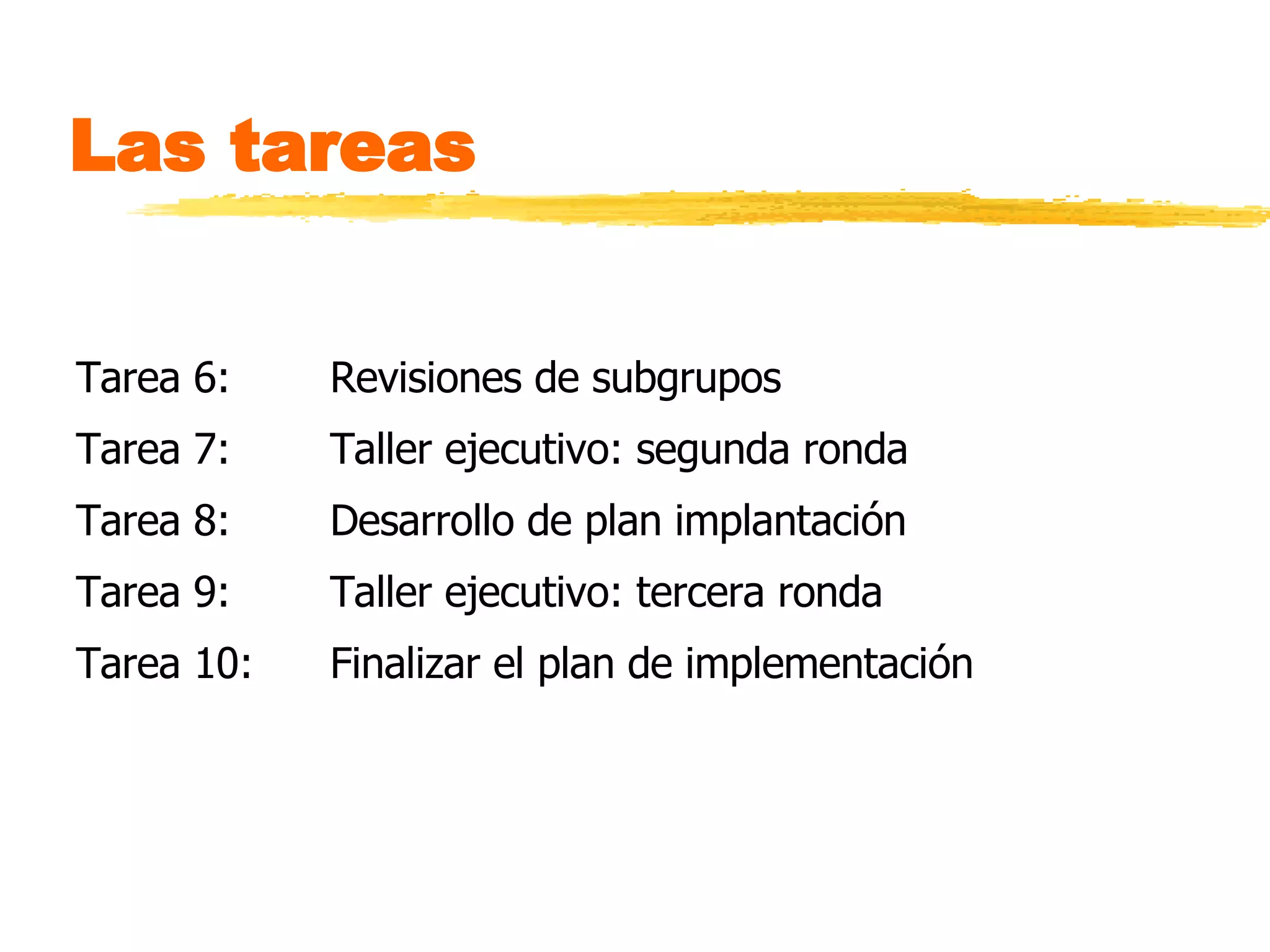 Las tareas  Tarea 6:  Revisiones de subgrupos Tarea 7: Taller ejecutivo: segunda ronda Tarea 8: Desarrollo de plan implantación Tarea 9:  Taller ejecutivo: tercera ronda Tarea 10: Finalizar el plan de implementación  