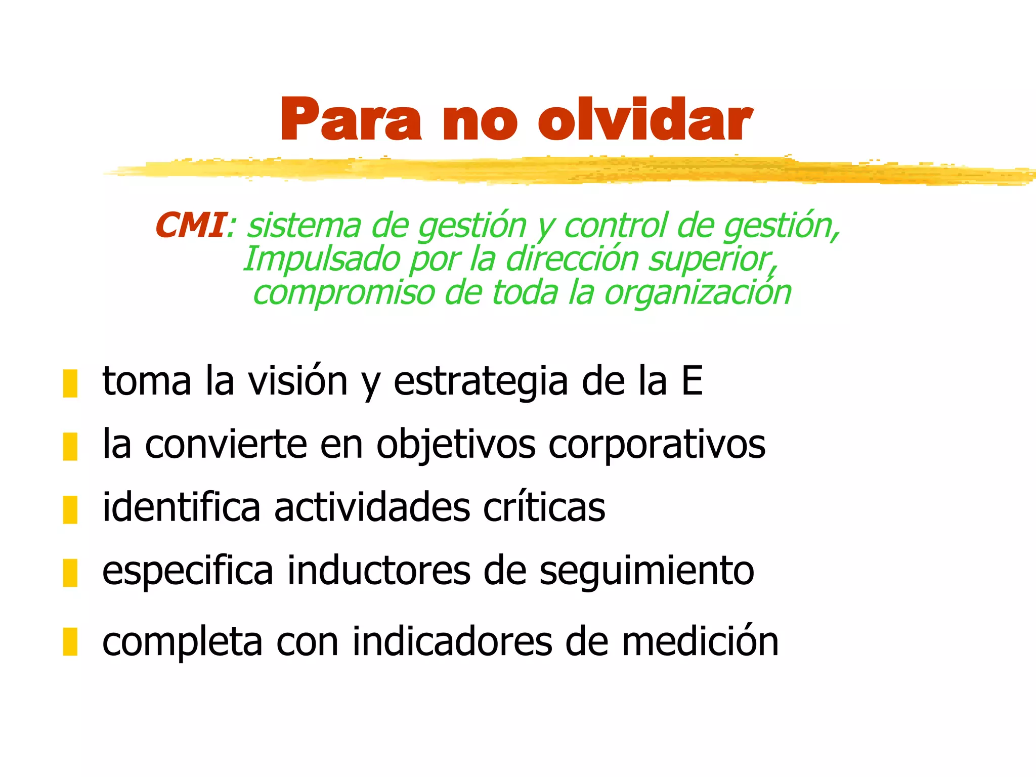 Para no olvidar CMI : sistema de gestión y control de gestión,  Impulsado por la dirección superior,  compromiso de toda la organización toma la visión y estrategia de la E la convierte en objetivos corporativos identifica actividades críticas especifica inductores de seguimiento completa con indicadores de medición   