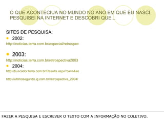 O QUE ACONTECIUA NO MUNDO NO ANO EM QUE EU NASCI. PESQUISEI NA INTERNET E DESCOBRI QUE... SITES DE PESQUISA: 2002: http://noticias.terra.com.br/especial/retrospectiva2002   2003: http://noticias.terra.com.br/retrospectiva2003 2004: http://buscador.terra.com.br/Results.aspx?ca=s&source=Search&query=retrospectiva+2001   http://ultimosegundo.ig.com.br/retrospectiva_2004/ FAZER A PESQUISA E ESCREVER O TEXTO COM A INFORMAÇÃO NO COLETIVO.  