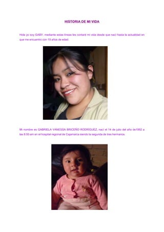 HISTORIA DE MI VIDA<br />Hola yo soy GABY, mediante estas líneas les contaré mi vida desde que nací hasta la actualidad en que me encuentro con 19 años de edad.<br />108077034925<br />Mi nombre es GABRIELA VANESSA BRICEÑO RODRÍGUEZ, nací el 14 de julio del año de1992 a las 8:00 am en el hospital regional de Cajamarca siendo la segunda de tres hermanos.<br />1468120187960<br />Mi mamá lleva por nombre MATILDE RODRÍGUEZ CASTILLO, natural de la ciudad de Cajamarca y es ama de hogar, mi papá es el señor CALIXTO BRICEÑO TERÁN, natural del distrito de Magdalena, él es carpintero, mi hermano mayor tiene por nombre ELMER ELISEO BRICEÑO RODRÍGUEZ, es profesor de Idiomas (Inglés y Francés), realizó sus estudios en la Universidad Nacional de Cajamarca y por último mi hermana menor JULISSA ESMERALDA BRICEÑO RODRÍGUEZ, estudia en el Colegio Nacional: “Santa Teresita”.<br />Me bautizaron a la edad de 2 años y mis padrinos fueron Santiago Huamán y Victoria Chugnas, bueno este acontecimiento no fue muy grato porque en ese instante me encontraba muy mal de salud y por tal razón me llevaron a bautizar ya que temían que suceda un acontecimiento lamentable por ello no existen evidencias de tal suceso.<br />16236952026920A la edad de 5 años comencé a asistir al jardín, el cual se llama J. N. E. ´´PACHACÚTEC Nº 105``, mi profesora se llamaba Maritza Paredes Lozano, estudié sólo un año de jardín en la sección “amarilla” pero guardo en mi memoria momentos inolvidables que me embargan de felicidad al recordarlos, claro también vale la pena recordar algunas de las anécdotas que me sucedieron como por ejemplo:  -una vez recuerdo que,  luego de realizar la formación, estábamos de camino al salón y las profesoras decían que deberíamos ir marchando pero sucedió algo inesperado, de repente se me rompió el zapato y caí al piso y todos mis compañeros se reían de mi, yo me sentí muy, muy avergonzada que me puse a llorar y llamé a mi mamá, cuando ella llegó las profesoras le informaron lo acontecido y no tuvo mas remedio que comprarme unos zapatos nuevos.    <br />15062205671820Luego, a la edad de 6 años, ingrese a realizar mis estudios primarios en la I.E. “PACHACÚTEC Nº 82594” (mixta). Durante el primer y segundo grado de educación primaria me enseñó la profesora Mili Soriano Alvarado; lamentablemente falleció en el año 2009. El primer año de escuela me resultó muy difícil ya que no lograba aprender a leer ni mucho menos a escribir muy bien y ella era demasiado exigente, por este motivo llegó un día el cual no deseaba asistir más a la escuela,  por el terror que ella me provocaba. Pero allí siempre estaba mi madre apoyándome; a pesar de su estado, ya que ella estaba esperando a mi última hermana y tan solo faltaban 4 meses para que de a luz. Y aun así me ayudó a seguir luchando para progresar en mis estudios, por este motivo yo le agradezco infinitamente, por ella logré salir adelante y no reprobar el año escolar. El segundo año ya fue mucho más fácil ya que aquella muchachita que no sabía ni leer ni escribir, ahora estaba preparada y no tenía miedo de nada. Aquí fue donde conocí a María Elena mi gran amiga de toda la etapa de la primaria, y nunca nos separábamos a pesar de que la profesora siempre nos llamaba la atención y decía que no deberíamos sentarnos juntas pues sólo nos dedicábamos a conversar y no prestábamos atención a las clases; esto no era del todo cierto pues nosotras sí prestábamos atención.  Ella lo exageraba todo y siempre nos estaba regañando, además en las reuniones que realizaba siempre informaba a nuestros padres de nuestro mal comportamiento con la finaliodad de estar separadas, sin embrago nos ingeniábamos para cambiar sitios con algunos de nuestros compañeros y volver a estar juntas, María Elena y yo nos queríamos tanto que a veces cometíamos travesuras no porque queríamos sino, una de nosotras tenía un problema y creíamos que haciendo esas travesuras nos ayudábamos, sin pensar que a veces sucedía todo lo contrario y empeorábamos mucho más las cosas. Por ejemplo una vez mi amiga no estudió para el examen de matemática y yo en mi afán de ayudarla hice algo que estuvo muy mal; primero resolví mi examen y luego estaba resolviendo el examen de ella por que no quería que saque una mala nota, cuando de repente la profesora me sorprendió y terminó por anularnos el examen a las dos, y para empeorar las cosas llamó a nuestros padres y les contó lo sucedido, mi madre me castigó y ella también fue castigada. Después de lo acontecido prometimos nunca más volverlo  hacer.<br />Al salir de vacaciones mi hermano y yo solíamos ir a mi abuelita , quien tenía una casa en el campo, allí había muchas cosas para divertirse como montar acaballo, observar diferentes animales, jugar en el río; en donde habían pescaditos de colores, cangrejos no comestibles, y otros animalitos.<br /> Tengo primos que viven allí, que por cierto solo los veía en vacaciones. Ellos eran mis primos favoritos y me alegraba mucho verlos.<br /> Recuerdo que una vez cuando estábamos jugando en el río, como yo era la menor de todos, no conocía bien a todos los animales; cogí un cangrejo, el cual me mordió. Al sentir su patas pegué un grito muy fuerte, mi hermano al darse cuenta de eso, cogió al cangrejo con la ayuda de mis primos y lo mataron. <br />Menos mal que ese cangrejo no me lastimó, pero mi hermano se preocupó, así que de inmediato me llevo de regreso a la casa de mi abuela. Pasadas las vacaciones regresaba a mi casa muy triste por que sabía que los volvería a ver para las siguientes vacaciones ya que ellos no pueden venir a visitarme casi nunca porque estudian y les es sencillamente imposible.<br />Cuando pasé al tercer grado tuve como profesora a la señorita Rosana Guevara Barbosa con ella terminé la primaria. Esta profesora era muy buena conmigo siempre se preocupó por nosotros, pero mas por los que no sabían mucho y para entonces yo me había convertido una alumna muy aplicada  de el tercer grado. Y como ya se los dije mi mejor amiga era María Elena o nena como yo solía llamarle; en este grado tuve nuevos amigos, mis compañeros de primer y segundo grado, se cambiaron de salón e incluso algunos de escuela. Mis nuevos amigos eran muy buenos, siempre nos  apoyábamos cuando sucedía algo malo, es decir,  si uno no hacía la tarea, en la escuela se la explicábamos para que logre comprender el tema, por que si solamente lo dejábamos copiar él o ella no aprendería.  <br />Como mi amiga nena no sabía mucho las matemáticas yo me reunía con ella en su casa, sus padres siempre fueron muy amables conmigo .Cuando iba para su casa que quedaba a  cuadra y media de  la mía, mi mamá se molestaba porque decía que yo salía mucho con ella y que algo malo podía pasarme . Por esta razón cuando iba a verla, su mamá y ella  me traían de regreso. <br />En quinto grado estaba a un paso para terminar la primaria pero aquí también hay algo importante para contar: realicé mi primera comunión, pues esta es la edad y el momento preciso. Así que todo el salón fue inscrito para asistir todos los sábados a la preparación, iniciamos en el mes de mayo y la primera comunión se realizó en diciembre. Mis catequistas eran  Mariano y Lorenzo, ellos también estaban realizando su preparación para entrar al seminario, fue una experiencia grandiosa pues compartíamos momentos muy agradables,  entonando alabanzas y recibiendo enseñanzas sobre la palabra de Dios.<br />138557061595<br /> Terminamos juntas la primaria siendo siempre las mejores amigas y soñábamos con ir al mismo colegio y nunca separarnos, pero sucedió algo terrible.  Ella tuvo que irse a vivir a otra ciudad por asuntos de trabajo de su papá. <br />1690370966470Todavía recuerdo el triste momento de la despedida ya que sabíamos que quizás nunca volveríamos a vernos y lamentablemente fue así yo no he vuelto a saber nada de ella pero donde se encuentre ojala que le esté yendo muy bien.  También sentí mucha tristeza al despedirme de mis demás compañeros porque cada uno fue a colegios diferentes. <br />Yo aprobé el examen en la I.E. Santa Teresita y ninguna de mis otras compañeras aprobó así que tuve que conocer nuevas amigas. Yo esperaba con mucha alegría y a la  vez nerviosa el primer día de clases ya que conocería mis nuevas compañeras y a mis nuevos profesores,  al principio no me acostumbré mucho ya que el turno de la tarde me parecía un poco pesado porque había estudiado toda la primaria en el turno de la mañana. Todos los profesores eran muy buenos a excepción del profesor del curso de Persona Familia y Relaciones Humanas , él deseaba que todo los hiciéramos siempre a su manera, la que era muy buena y querida por todo el salón era la profesora Patricia Vargas Rojas del curso de matemática y también era mi tutora, claro a pedido de los padres de familia lo fue en segundo año.  Ella nos quería mucho, tanto que recuerdo que en primer año hizo prometer a nuestros padres el compromiso de que si todas aprobábamos el segundo trimestre sin viajaríamos un fin de semana a Chiclayo y por supuesto el añorado viaje por todo el salón se realizó en el mes de noviembre ya que por este mes es la época de verano.<br />Viajamos un viernes a las 9.00 pm y llegamos a Chiclayo a las 3:00 am del día sábado, nos hospedamos en la casa de una compañera que gentilmente nos la ofreció. Dormimos por unas horas y luego nos levantamos para ir a visitar el famoso MUSEO DEL SEÑOR DE SIPAN donde se encuentran los restos del mismo, también fuimos al MUSEO DE BRUNIN donde nos mostraron hermosas joyas dentro de las cuales pudimos observar: orejeras, narigueras, pectorales, aretes, collares y muchas otras cosas más que ya no recuerdo por el tiempo que ha pasado, luego fuimos a  almorzar a un lugar cercano para conocer era la PLAZA DE ARMAS que por cierto en lo personal a mi no me gustó mucho por encontrarse muy desaseada, fuimos al parque DE LAS MUSAS donde estuvimos jugando hasta el momento de cenar en una pollería , finalmente nos retirarnos a descansar porque al día siguiente nos esperaban otros lugares por conocer. <br />El día domingo por la mañana fuimos a la playa SANTA ROSA donde algunas de mis amigas se metieron a nadar, pero yo no lo pude hacer por no saber nadar, también aprovechamos  para tomarnos diversas fotos.  Y luego fuimos a almorzar.  <br />De allá partimos en horas de la tarde y llegamos a nuestra ciudad a las 9:00 pm muy apenadas ya que nuestro pequeño paseo había terminado, y el día lunes por la tarde tendríamos que volver a nuestras labores escolares.<br />Así fue mi primer año de secundaria, felizmente lo culmine con buenos calificativos y sin reprobar ningún curso. Mis vacaciones las pasé en casa ayudando en algunas cosas a mi mamá,  esperando muy ansiosa el día en que otra vez pueda volver al colegio para empezar el segundo año ya que seguía en el mismo salón y con las mismas compañeras, también me daba mucha curiosidad por saber quienes serían mis nuevos profesores. Pero desde un inicio supuse que sería más difícil el curso de matemática que el resto de cursos; pero afortunadamente me tocó la misma  profesora Pati; con ella era fácil aprender. Y así se termino mi  segundo año.<br />En mi tercer año me cambiaron de sección, pues primero y segundo estuve en la sección ´´C`` y para tercero me cambiaron a la sección ´´B``.  En este año mi profesora de matemática fue Elsa Cueva Romero,  desde que la vi me pareció que tenía un carácter fuerte. Y después me di cuenta que no me había equivocado.<br />Esta profesora tiraba de nuestros oídos  ( no entiendo ). A pesar de todo no era tan malo; pues aquí conocí a otras grandes amigas que  son: Sandy, Julissa y Sthefany con ella tres terminé mí secundaria y hasta hoy somos grandes amigas, ellas me apoyaban mucho con el curso de matemática; pero a pesar de ello desaprobé, mi mamá se molestó muchísimo, yo estaba muy triste pues era la primera vez que desaprobaba un curso pero con mucho pesar tuve que asistir al curso vacacional donde volvimos a retomar los temas mas importantes y yo los pude comprender para pasar al cuarto año.<br />El cuarto año también estuve en la sección “B”, lo inicié con mucho entusiasmo y con las mismas compañeras claro solo con algunas chicas nuevas, aquí el curso de matemática ya no fue tan difícil pero fue difícil el curso de Biología y a parte que era difícil no le puse mucho interés pues en esta etapa crees que todo es broma, no te das cuenta que estas en un gran error pues cuando me di cuenta ya estaba a punto de desaprobar el curso y nadie me pudo ayudar así que lamentablemente otra vez tuve que ir al curso vacacional y por esta razón no pude ir al semillero, esto era importante porque me serviría para entrar preparada al quinto año. <br />Para el quinto año me cambiaron a la sección “H” este grado lo realicé con muchísimo mas interés también tenía mis amigas con las que compartí momentos muy importantes que se quedaron grabados y cada vez que los recuerdo me emocionan inclusive muchos de ellos me llenan de tristeza.<br /> Todos los profesores pedían más interés y aquí me interesó mucho el curso de Razonamiento Verbal y todos los cursos de letras a diferencia de los números que me aburrían, pero como era muy importante aprobar el año sin desaprobar ningún curso tuve que aprender de todo, así que solo me dediqué a estudiar para finalizar el año con notas aprobatorias, bueno aunque a veces me desemparejaba un poco con las tareas encomendadas, pero volvía a retomar el camino para llegar a mis metas.<br /> Y sin darme cuenta termine el quinto año.  No hubo viaje de promoción,  pero si hubo fiesta,  fue muy bonita y a la vez un poco triste, prácticamente era nuestra despedida.  Al  día siguiente todavía tuvimos clase, luego nos vimos el día de la clausura y allí nos despedimos deseando que ojalá no sea un adiós sino un hasta pronto. <br />Al terminar el colegio me emocioné mucho ya que iría a la academia  a prepararme para postular a la carrera que había elegido, pero también fue ahí donde me di cuenta que del colegio no se sale con un buen nivel para enfrentarse a un examen de admisión,  porque los alumnos con quienes  te  enfrentas, se vienen preparando un año o incluso dos y si no estás preparado quedas automáticamente fura de competencia, lamentablemente esta fue mi historia y no logré mi ingreso la primera vez,  por esto pedí una segunda oportunidad  y gracias a mis padres que me la dieron.   Fui nuevamente a prepararme pero lamentablemente no logré ocupar una vacante por el motivo que redujeron el número de vacantes y para la carrera que yo había  escogido solo habían siete vacantes, claro que extendieron hasta diez vacantes pero yo estaba por debajo de otra dos chicas más. En esta oportunidad yo me sentí decepcionada de mi misma por no haber aprobado el examen y me deprimí mucho, sin embargo mis padres me dijeron que no fue culpa mía y me animaron a intentarlo nuevamente. Así que decidí postular a enfermería y pues luego de mucho esfuerzo logré mi ingreso a la universidad. Hoy me encuentro muy contenta realizando mis estudios porque quiero seguir triunfando y llegar a ser alguien muy útil a la sociedad.<br />213995134620<br />190675-16795<br />LA PROFESORA PATRICIA GÓMEZ VARGAS, QUIEN SUSCRIBE:<br />HACE CONSTAR:<br />Que, la alumna GABRIELA VANESSA BRICEÑO RODRÍGUEZ, ha realizado el presente trabajo,  el cual ha sido corregido en  algunas observaciones de la redacción y ortografía.<br />Se expide la presente, a solicitud de la interesada para los fines que estime necesarios.<br />Cajamarca, 26 de abril de 20011.<br />---------------------------------------------------<br />Patricia Gómez Vargas.<br />  <br />    <br />