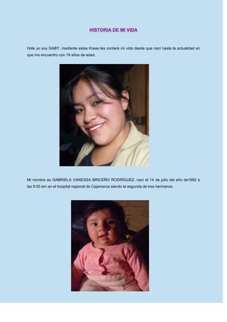 HISTORIA DE MI VIDA<br />Hola yo soy GABY, mediante estas líneas les contaré mi vida desde que nací hasta la actualidad en que me encuentro con 19 años de edad.<br />108077034925<br />Mi nombre es GABRIELA VANESSA BRICEÑO RODRÍGUEZ, nací el 14 de julio del año de1992 a las 8:00 am en el hospital regional de Cajamarca siendo la segunda de tres hermanos.<br />1468120187960<br />Mi mamá lleva por nombre MATILDE RODRÍGUEZ CASTILLO, natural de la ciudad de Cajamarca y es ama de hogar, mi papá es el señor CALIXTO BRICEÑO TERÁN, natural del distrito de Magdalena, él es carpintero, mi hermano mayor tiene por nombre ELMER ELISEO BRICEÑO RODRÍGUEZ, es profesor de Idiomas (Inglés y Francés), realizó sus estudios en la Universidad Nacional de Cajamarca y por último mi hermana menor JULISSA ESMERALDA BRICEÑO RODRÍGUEZ, estudia en el Colegio Nacional: “Santa Teresita”.<br />Me bautizaron a la edad de 2 años y mis padrinos fueron Santiago Salazar y Victoria Huamán, bueno este acontecimiento no fue muy grato porque en ese instante me encontraba muy mal de salud y por tal razón me llevaron a bautizar ya que temían que suceda un acontecimiento lamentable por ello no existen evidencias de tal suceso.<br />16236952026920A la edad de 5 años comencé a asistir al jardín, el cual se llama J. N. E. ´´PACHACÚTEC Nº 105``, mi profesora se llamaba Maritza Paredes Lozano, estudié sólo un año de jardín en la sección “amarilla” pero guardo en mi memoria momentos inolvidables que me embargan de felicidad al recordarlos, claro también vale la pena recordar algunas de las anécdotas que me sucedieron como por ejemplo:  -una vez recuerdo que,  luego de realizar la formación, estábamos de camino al salón y las profesoras decían que deberíamos ir marchando pero sucedió algo inesperado, de repente se me rompió el zapato y caí al piso y todos mis compañeros se reían de mi, yo me sentí muy, muy avergonzada que me puse a llorar y llamé a mi mamá, cuando ella llegó las profesoras le informaron lo acontecido y no tuvo mas remedio que comprarme unos zapatos nuevos.    <br />15062205671820Luego, a la edad de 6 años, ingrese a realizar mis estudios primarios en la I.E. “PACHACÚTEC Nº 82594” (mixta). Durante el primer y segundo grado de educación primaria me enseñó la profesora Mili Soriano Alvarado; lamentablemente falleció en el año 2009. El primer año de escuela me resultó muy difícil ya que no lograba aprender a leer ni mucho menos a escribir muy bien y ella era demasiado exigente, por este motivo llegó un día el cual no deseaba asistir más a la escuela,  por el terror que ella me provocaba. Pero allí siempre estaba mi madre apoyándome; a pesar de su estado, ya que ella estaba esperando a mi última hermana y tan solo faltaban 4 meses para que de a luz. Y aun así me ayudó a seguir luchando para progresar en mis estudios, por este motivo yo le agradezco infinitamente, por ella logré salir adelante y no reprobar el año escolar. El segundo año ya fue mucho más fácil ya que aquella muchachita que no sabía ni leer ni escribir, ahora estaba preparada y no tenía miedo de nada. Aquí fue donde conocí a María Elena mi gran amiga de toda la etapa de la primaria, y nunca nos separábamos a pesar de que la profesora siempre nos llamaba la atención y decía que no deberíamos sentarnos juntas pues sólo nos dedicábamos a conversar y no prestábamos atención a las clases; esto no era del todo cierto pues nosotras sí prestábamos atención.  Ella lo exageraba todo y siempre nos estaba regañando, además en las reuniones que realizaba siempre informaba a nuestros padres de nuestro mal comportamiento con la finalidad de estar separadas, sin embrago nos ingeniábamos para cambiar sitios con algunos de nuestros compañeros y volver a estar juntas, María Elena y yo nos queríamos tanto que a veces cometíamos travesuras no porque queríamos sino, una de nosotras tenía un problema y creíamos que haciendo esas travesuras nos ayudábamos, sin pensar que a veces sucedía todo lo contrario y empeorábamos mucho más las cosas. Por ejemplo una vez mi amiga no estudió para el examen de matemática y yo en mi afán de ayudarla hice algo que estuvo muy mal; primero resolví mi examen y luego estaba resolviendo el examen de ella por que no quería que saque una mala nota, cuando de repente la profesora me sorprendió y terminó por anularnos el examen a las dos, y para empeorar las cosas llamó a nuestros padres y les contó lo sucedido, mi madre me castigó y ella también fue castigada. Después de lo acontecido prometimos nunca más volverlo  hacer.<br />Al salir de vacaciones mi hermano y yo solíamos ir a mi abuelita, quien tenía una casa en el campo, allí había muchas cosas para divertirse como montar acaballo, observar diferentes animales, jugar en el río; en donde habían pescaditos de colores, cangrejos no comestibles, y otros animalitos.<br /> Tengo primos que viven allí, que por cierto solo los veía en vacaciones. Ellos eran mis primos favoritos y me alegraba mucho verlos.<br /> Recuerdo que una vez cuando estábamos jugando en el río, como yo era la menor de todos, no conocía bien a todos los animales; cogí un cangrejo, el cual me mordió. Al sentir su patas pegué un grito muy fuerte, mi hermano al darse cuenta de eso, cogió al cangrejo con la ayuda de mis primos y lo mataron. <br />Menos mal que ese cangrejo no me lastimó, pero mi hermano se preocupó, así que de inmediato me llevo de regreso a la casa de mi abuela. Pasadas las vacaciones regresaba a mi casa muy triste por que sabía que los volvería a ver para las siguientes vacaciones ya que ellos no pueden venir a visitarme casi nunca porque estudian y les es sencillamente imposible.<br />Cuando pasé al tercer grado tuve como profesora a la señorita Rosana Guevara Barbosa con ella terminé la primaria. Esta profesora era muy buena conmigo siempre se preocupó por nosotros, pero mas por los que no sabían mucho y para entonces yo me había convertido una alumna muy aplicada  de el tercer grado. Y como ya se los dije mi mejor amiga era María Elena o nena como yo solía llamarle; en este grado tuve nuevos amigos, mis compañeros de primer y segundo grado, se cambiaron de salón e incluso algunos de escuela. Mis nuevos amigos eran muy buenos, siempre nos  apoyábamos cuando sucedía algo malo, es decir,  si uno no hacía la tarea, en la escuela se la explicábamos para que logre comprender el tema, por que si solamente lo dejábamos copiar él o ella no aprendería.  <br />Como mi amiga nena no sabía mucho las matemáticas yo me reunía con ella en su casa, sus padres siempre fueron muy amables conmigo .Cuando iba para su casa que quedaba a  cuadra y media de  la mía, mi mamá se molestaba porque decía que yo salía mucho con ella y que algo malo podía pasarme . Por esta razón cuando iba a verla, su mamá y ella  me traían de regreso. <br />En quinto grado estaba a un paso para terminar la primaria pero aquí también hay algo importante para contar: realicé mi primera comunión, pues esta es la edad y el momento preciso. Así que todo el salón fue inscrito para asistir todos los sábados a la preparación, iniciamos en el mes de mayo y la primera comunión se realizó en diciembre. Mis catequistas eran  Mariano y Lorenzo, ellos también estaban realizando su preparación para entrar al seminario, fue una experiencia grandiosa pues compartíamos momentos muy agradables,  entonando alabanzas y recibiendo enseñanzas sobre la palabra de Dios.<br />138557061595<br /> Terminamos juntas la primaria siendo siempre las mejores amigas y soñábamos con ir al mismo colegio y nunca separarnos, pero sucedió algo terrible.  Ella tuvo que irse a vivir a otra ciudad por asuntos de trabajo de su papá. <br />1690370966470Todavía recuerdo el triste momento de la despedida ya que sabíamos que quizás nunca volveríamos a vernos y lamentablemente fue así yo no he vuelto a saber nada de ella pero donde se encuentre ojala que le esté yendo muy bien.  También sentí mucha tristeza al despedirme de mis demás compañeros porque cada uno fue a colegios diferentes. <br />Yo aprobé el examen en la I.E. Santa Teresita y ninguna de mis otras compañeras aprobó así que tuve que conocer nuevas amigas. Yo esperaba con mucha alegría y a la  vez nerviosa el primer día de clases ya que conocería mis nuevas compañeras y a mis nuevos profesores,  al principio no me acostumbré mucho ya que el turno de la tarde me parecía un poco pesado porque había estudiado toda la primaria en el turno de la mañana. Todos los profesores eran muy buenos a excepción del profesor del curso de Persona Familia y Relaciones Humanas, él deseaba que todo los hiciéramos siempre a su manera, la que era muy buena y querida por todo el salón era la profesora Patricia Vargas Rojas del curso de matemática y también era mi tutora, claro a pedido de los padres de familia lo fue en segundo año.  Ella nos quería mucho, tanto que recuerdo que en primer año hizo prometer a nuestros padres el compromiso de que si todas aprobábamos el segundo trimestre sin viajaríamos un fin de semana a Chiclayo y por supuesto el añorado viaje por todo el salón se realizó en el mes de noviembre ya que por este mes es la época de verano.<br />Viajamos un viernes a las 9.00 pm y llegamos a Chiclayo a las 3:00 am del día sábado, nos hospedamos en la casa de una compañera que gentilmente nos la ofreció. Dormimos por unas horas y luego nos levantamos para ir a visitar el famoso MUSEO DEL SEÑOR DE SIPAN donde se encuentran los restos del mismo, también fuimos al MUSEO DE BRUNIN donde nos mostraron hermosas joyas dentro de las cuales pudimos observar: orejeras, narigueras, pectorales, aretes, collares y muchas otras cosas más que ya no recuerdo por el tiempo que ha pasado, luego fuimos a  almorzar a un lugar cercano para conocer era la PLAZA DE ARMAS que por cierto en lo personal a mi no me gustó mucho por encontrarse muy desaseada, fuimos al parque DE LAS MUSAS donde estuvimos jugando hasta el momento de cenar en una pollería , finalmente nos retirarnos a descansar porque al día siguiente nos esperaban otros lugares por conocer. <br />El día domingo por la mañana fuimos a la playa SANTA ROSA donde algunas de mis amigas se metieron a nadar, pero yo no lo pude hacer por no saber nadar, también aprovechamos  para tomarnos diversas fotos.  Y luego fuimos a almorzar.  <br />De allá partimos en horas de la tarde y llegamos a nuestra ciudad a las 9:00 pm muy apenadas ya que nuestro pequeño paseo había terminado, y el día lunes por la tarde tendríamos que volver a nuestras labores escolares.<br />Así fue mi primer año de secundaria, felizmente lo culmine con buenos calificativos y sin reprobar ningún curso. Mis vacaciones las pasé en casa ayudando en algunas cosas a mi mamá,  esperando muy ansiosa el día en que otra vez pueda volver al colegio para empezar el segundo año ya que seguía en el mismo salón y con las mismas compañeras, también me daba mucha curiosidad por saber quienes serían mis nuevos profesores. Pero desde un inicio supuse que sería más difícil el curso de matemática que el resto de cursos; pero afortunadamente me tocó la misma  profesora Pati; con ella era fácil aprender. Y así se termino mi  segundo año.<br />En mi tercer año me cambiaron de sección, pues primero y segundo estuve en la sección ´´C`` y para tercero me cambiaron a la sección ´´B``.  En este año mi profesora de matemática fue Elsa Cueva Romero,  desde que la vi me pareció que tenía un carácter fuerte. Y después me di cuenta que no me había equivocado.<br />Esta profesora siempre nos jalaba las orejas. A pesar de todo no era tan malo; pues aquí conocí a otras grandes amigas que  son: Sandy, Julissa y Sthefany con ella tres terminé mí secundaria y hasta hoy somos grandes amigas, ellas me apoyaban mucho con el curso de matemática; pero a pesar de ello desaprobé, mi mamá se molestó muchísimo, yo estaba muy triste pues era la primera vez que desaprobaba un curso pero con mucho pesar tuve que asistir al curso vacacional donde volvimos a retomar los temas mas importantes y yo los pude comprender para pasar al cuarto año.<br />El cuarto año también estuve en la sección “B”, lo inicié con mucho entusiasmo y con las mismas compañeras claro solo con algunas chicas nuevas, aquí el curso de matemática ya no fue tan difícil pero fue difícil el curso de Biología y a parte que era difícil no le puse mucho interés pues en esta etapa crees que todo es broma, no te das cuenta que estas en un gran error pues cuando me di cuenta ya estaba a punto de desaprobar el curso y nadie me pudo ayudar así que lamentablemente otra vez tuve que ir al curso vacacional y por esta razón no pude ir al semillero, esto era importante porque me serviría para entrar preparada al quinto año. <br />Para el quinto año me cambiaron a la sección “H” este grado lo realicé con muchísimo mas interés también tenía mis amigas con las que compartí momentos muy importantes que se quedaron grabados y cada vez que los recuerdo me emocionan inclusive muchos de ellos me llenan de tristeza.<br /> Todos los profesores pedían más interés y aquí me interesó mucho el curso de Razonamiento Verbal y todos los cursos de letras a diferencia de los números que me aburrían, pero como era muy importante aprobar el año sin desaprobar ningún curso tuve que aprender de todo, así que solo me dediqué a estudiar para finalizar el año con notas aprobatorias, bueno aunque a veces me desemparejaba un poco con las tareas encomendadas, pero volvía a retomar el camino para llegar a mis metas.<br /> Y sin darme cuenta termine el quinto año.  No hubo viaje de promoción,  pero si hubo fiesta,  fue muy bonita y a la vez un poco triste, prácticamente era nuestra despedida.  Al  día siguiente todavía tuvimos clase, luego nos vimos el día de la clausura y allí nos despedimos deseando que ojalá no sea un adiós sino un hasta pronto. <br />Al terminar el colegio me emocioné mucho ya que iría a la academia  a prepararme para postular a la carrera que había elegido, pero también fue ahí donde me di cuenta que del colegio no se sale con un buen nivel para enfrentarse a un examen de admisión,  porque los alumnos con quienes  te  enfrentas, se vienen preparando un año o incluso dos y si no estás preparado quedas automáticamente fura de competencia, lamentablemente esta fue mi historia y no logré mi ingreso la primera vez,  por esto pedí una segunda oportunidad  y gracias a mis padres que me la dieron.   Fui nuevamente a prepararme pero lamentablemente no logré ocupar una vacante por el motivo que redujeron el número de vacantes y para la carrera que yo había  escogido solo habían siete vacantes, claro que extendieron hasta diez vacantes pero yo estaba por debajo de otra dos chicas más. En esta oportunidad yo me sentí decepcionada de mi misma por no haber aprobado el examen y me deprimí mucho, sin embargo mis padres me dijeron que no fue culpa mía y me animaron a intentarlo nuevamente. Así que decidí postular a enfermería y pues luego de mucho esfuerzo logré mi ingreso a la universidad. Hoy me encuentro muy contenta realizando mis estudios porque quiero seguir triunfando y llegar a ser alguien muy útil a la sociedad.<br />213995134620<br />-119380-71755<br />LA PROFESORA PATRICIA GÓMEZ VARGAS, QUIEN SUSCRIBE:<br />HACE CONSTAR:<br />Que, la alumna GABRIELA VANESSA BRICEÑO RODRÍGUEZ, ha realizado el presente trabajo,  el cual ha sido corregido en  algunas observaciones de la redacción y ortografía.<br />Se expide la presente, a solicitud de la interesada para los fines que estime necesarios.<br />Cajamarca, 26 de abril de 20011.<br />---------------------------------------------------<br />Patricia Gómez Vargas.<br />  <br />    <br />