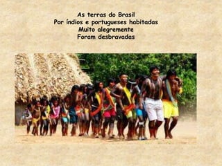 As terras do Brasil 
Por índios e portugueses habitadas 
Muito alegremente 
Foram desbravadas 
 