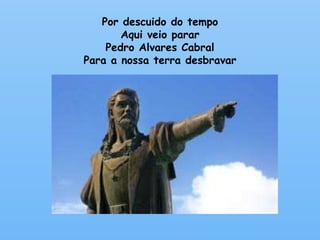 Por descuido do tempo 
Aqui veio parar 
Pedro Alvares Cabral 
Para a nossa terra desbravar 
 