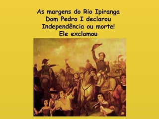 As margens do Rio Ipiranga 
Dom Pedro I declarou 
Independência ou morte! 
Ele exclamou 
 