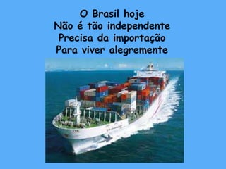 O Brasil hoje 
Não é tão independente 
Precisa da importação 
Para viver alegremente 
 