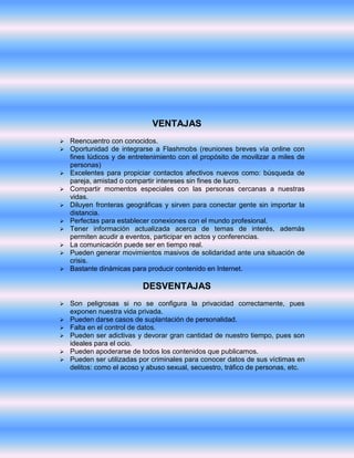 VENTAJAS 
 Reencuentro con conocidos. 
 Oportunidad de integrarse a Flashmobs (reuniones breves vía online con 
fines lúdicos y de entretenimiento con el propósito de movilizar a miles de 
personas) 
 Excelentes para propiciar contactos afectivos nuevos como: búsqueda de 
pareja, amistad o compartir intereses sin fines de lucro. 
 Compartir momentos especiales con las personas cercanas a nuestras 
vidas. 
 Diluyen fronteras geográficas y sirven para conectar gente sin importar la 
distancia. 
 Perfectas para establecer conexiones con el mundo profesional. 
 Tener información actualizada acerca de temas de interés, además 
permiten acudir a eventos, participar en actos y conferencias. 
 La comunicación puede ser en tiempo real. 
 Pueden generar movimientos masivos de solidaridad ante una situación de 
crisis. 
 Bastante dinámicas para producir contenido en Internet. 
DESVENTAJAS 
 Son peligrosas si no se configura la privacidad correctamente, pues 
exponen nuestra vida privada. 
 Pueden darse casos de suplantación de personalidad. 
 Falta en el control de datos. 
 Pueden ser adictivas y devorar gran cantidad de nuestro tiempo, pues son 
ideales para el ocio. 
 Pueden apoderarse de todos los contenidos que publicamos. 
 Pueden ser utilizadas por criminales para conocer datos de sus víctimas en 
delitos: como el acoso y abuso sexual, secuestro, tráfico de personas, etc. 
 