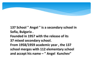 137 School " Angel " is a secondary school in
Sofia, Bulgaria .
Founded in 1957 with the release of its
37 mixed secondary school.
From 1958/1959 academic year , the 137
school merges with 112 elementary school
and accept his name – " Angel Kunchev"
 