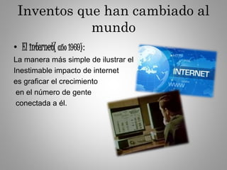 Inventos que han cambiado al
mundo
• El internet( año 1969):
La manera más simple de ilustrar el
Inestimable impacto de internet
es graficar el crecimiento
en el número de gente
conectada a él.
 