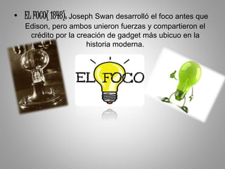 • EL FOCO( 1848): Joseph Swan desarrolló el foco antes que
Edison, pero ambos unieron fuerzas y compartieron el
crédito por la creación de gadget más ubicuo en la
historia moderna.
 