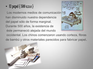 • El papel ( 500 a.n.e )
Los modernos medios de comunicación
han disminuido nuestra dependencia
del papel sólo de forma marginal.
Durante 500 años, la existencia de
éste permaneció alejada del mundo
occidental. Los chinos comenzaron usando corteza, fibras
de bambú y otros materiales parecidos para fabricar papel.
 
