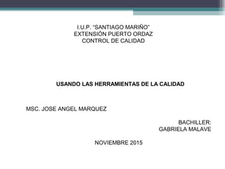 USANDO LAS HERRAMIENTAS DE LA CALIDAD
I.U.P. “SANTIAGO MARIÑO”
EXTENSIÓN PUERTO ORDAZ
CONTROL DE CALIDAD
MSC. JOSE ANGEL MARQUEZ
BACHILLER:
GABRIELA MALAVE
NOVIEMBRE 2015
 