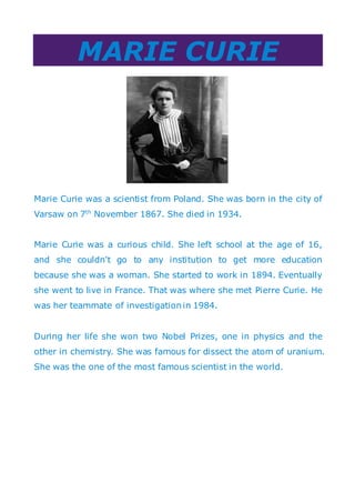 MARIE CURIE
Marie Curie was a scientist from Poland. She was born in the city of
Varsaw on 7th
November 1867. She died in 1934.
Marie Curie was a curious child. She left school at the age of 16,
and she couldn't go to any institution to get more education
because she was a woman. She started to work in 1894. Eventually
she went to live in France. That was where she met Pierre Curie. He
was her teammate of investigation in 1984.
During her life she won two Nobel Prizes, one in physics and the
other in chemistry. She was famous for dissect the atom of uranium.
She was the one of the most famous scientist in the world.
 