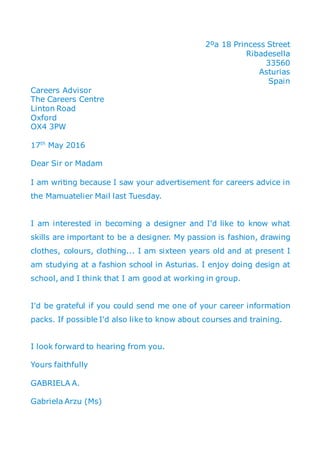 2ºa 18 Princess Street
Ribadesella
33560
Asturias
Spain
Careers Advisor
The Careers Centre
Linton Road
Oxford
OX4 3PW
17th
May 2016
Dear Sir or Madam
I am writing because I saw your advertisement for careers advice in
the Mamuatelier Mail last Tuesday.
I am interested in becoming a designer and I'd like to know what
skills are important to be a designer. My passion is fashion, drawing
clothes, colours, clothing... I am sixteen years old and at present I
am studying at a fashion school in Asturias. I enjoy doing design at
school, and I think that I am good at working in group.
I'd be grateful if you could send me one of your career information
packs. If possible I'd also like to know about courses and training.
I look forward to hearing from you.
Yours faithfully
GABRIELA A.
Gabriela Arzu (Ms)
 