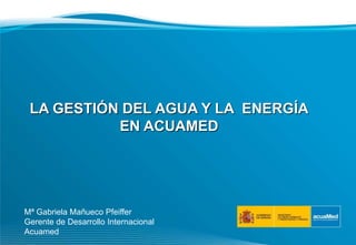 LA GESTIÓN DEL AGUA Y LA ENERGÍA
EN ACUAMED
Mª Gabriela Mañueco Pfeiffer
Gerente de Desarrollo Internacional
Acuamed
 