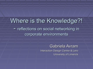 Where is the Knowledge?!Where is the Knowledge?!
-- reflections on social networking inreflections on social networking in
corporate environmentscorporate environments
Gabriela AvramGabriela Avram
Interaction Design Centre & LeroInteraction Design Centre & Lero
University of LimerickUniversity of Limerick
 