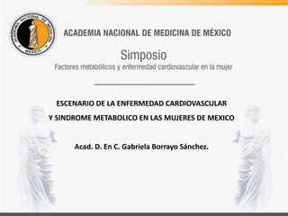 ESCENARIO DE LA ENFERMEDAD CARDIOVASCULAR
Y SINDROME METABOLICO EN LAS MUJERES DE MEXICO
Acad. D. En C. Gabriela Borrayo Sánchez.
 