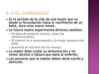  Es el periodo de la vida de una mujer que va
  desde la fecundación hasta el nacimiento de un
  bebé, dura unos nueve meses.
 La futura madre experimenta diversos cambios:
     Se deja de producir óvulos, cesan los
      menstruaciones.
     El vientre va a aumentando y la mujer aumenta de
      peso
     Aumenta el volumen de las mamas
 La madre debe cuidar su alimentación y no
  tomar alcohol o tabaco que daña al embrión.
 Las personas que la rodean deben darle cariño y
  atención.
 